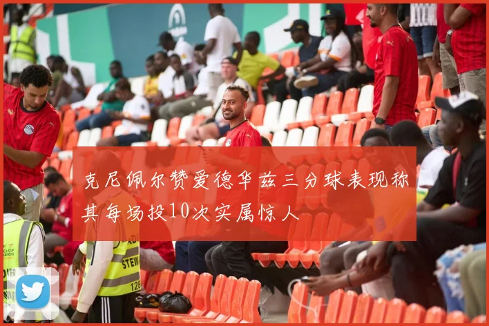 克尼佩尔赞爱德华兹三分球表现称其每场投10次实属惊人